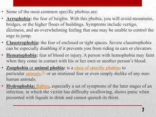 • Some of the most common specific phobias are:
• Acrophobia: the fear of heights. With this phobia, you will avoid mountains,
bridges, or the higher floors of buildings. Symptoms include vertigo,
dizziness, and an overwhelming feeling that one may be unable to control the
urge to jump.
• Claustrophobia: the fear of enclosed or tight spaces. Severe claustrophobia
can be especially disabling if it prevents you from riding in cars or elevators
• Hematophobia: fear of blood or injury. A person with hemophobia may faint
when they come in contact with his or her own or another person’s blood.
• Zoophobia or animal phobia: is a class of specific phobias to
particular animals,[1] or an irrational fear or even simply dislike of any non-
human animals.
• Hydrophobia: Rabies, especially a set of symptoms of the later stages of an
infection, in which the victim has difficulty swallowing, shows panic when
presented with liquids to drink and cannot quench its thirst.
7
 