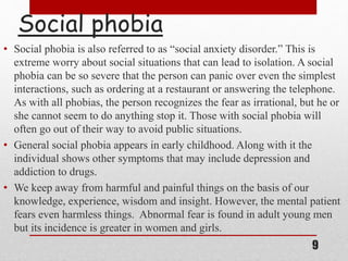 Social phobia
• Social phobia is also referred to as “social anxiety disorder.” This is
extreme worry about social situations that can lead to isolation. A social
phobia can be so severe that the person can panic over even the simplest
interactions, such as ordering at a restaurant or answering the telephone.
As with all phobias, the person recognizes the fear as irrational, but he or
she cannot seem to do anything stop it. Those with social phobia will
often go out of their way to avoid public situations.
• General social phobia appears in early childhood. Along with it the
individual shows other symptoms that may include depression and
addiction to drugs.
• We keep away from harmful and painful things on the basis of our
knowledge, experience, wisdom and insight. However, the mental patient
fears even harmless things. Abnormal fear is found in adult young men
but its incidence is greater in women and girls.
9
 