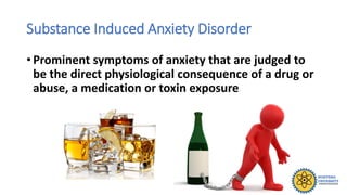 Substance Induced Anxiety Disorder
• Prominent symptoms of anxiety that are judged to
be the direct physiological consequence of a drug or
abuse, a medication or toxin exposure
 