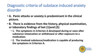 Diagnostic criteria of substace induced anxiety
disorder
• A. Panic attacks or anxiety is predominant in the clinical
picture.
• B. There is evidence from the history, physical examination,
or laboratory findings of bot (1)and (2):
• 1. The symptoms in Criterion A developed during or soon after
substance intoxication or withdrawal or after exposure to a
medication.
• 2. The involved substance/medication is capable of producing
the symptoms in Criterion A.
 