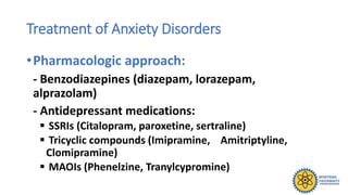 Treatment of Anxiety Disorders
•Pharmacologic approach:
- Benzodiazepines (diazepam, lorazepam,
alprazolam)
- Antidepressant medications:
 SSRIs (Citalopram, paroxetine, sertraline)
 Tricyclic compounds (Imipramine, Amitriptyline,
Clomipramine)
 MAOIs (Phenelzine, Tranylcypromine)
 