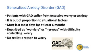 Generalized Anxiety Disorder (GAD)
• Patients with GAD suffer from excessive worry or anxiety
• It is out of proportion to situational factors
• Must last most days for at least 6 months
• Described as “worriers” or “nervous” with difficulty
controlling worry
• No realistic reason to worry
 