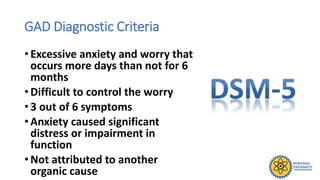 GAD Diagnostic Criteria
• Excessive anxiety and worry that
occurs more days than not for 6
months
• Difficult to control the worry
• 3 out of 6 symptoms
• Anxiety caused significant
distress or impairment in
function
• Not attributed to another
organic cause
 