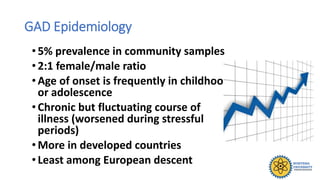 GAD Epidemiology
•5% prevalence in community samples
• 2:1 female/male ratio
• Age of onset is frequently in childhood
or adolescence
• Chronic but fluctuating course of
illness (worsened during stressful
periods)
• More in developed countries
• Least among European descent
 