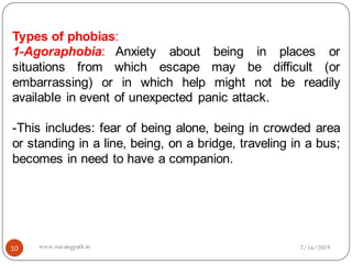 10
Types of phobias:
1-Agoraphobia: Anxiety about being in places or
situations from which escape may be difficult (or
embarrassing) or in which help might not be readily
available in event of unexpected panic attack.
-This includes: fear of being alone, being in crowded area
or standing in a line, being, on a bridge, traveling in a bus;
becomes in need to have a companion.
7/16/2019www.nursingpath.in
 
