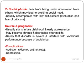 11
2- Social phobia: fear from being under observation from
others, which may lead to avoiding social need.
-Usually accompanied with low self-esteem (evaluation and
fear of criticism).
Course & prognosis:
-Usually starts in late childhood & early adolescence.
-May become chronic & decreases after midlife.
-Rarely that disorder is severe & interfere with vocational
performance because of avoidance.
-Complications:
-Addiction (Alcohol, anti-anxiety).
-Depression.
7/16/2019www.nursingpath.in
 