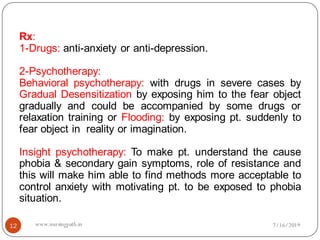 12
Rx:
1-Drugs: anti-anxiety or anti-depression.
2-Psychotherapy:
Behavioral psychotherapy: with drugs in severe cases by
Gradual Desensitization by exposing him to the fear object
gradually and could be accompanied by some drugs or
relaxation training or Flooding: by exposing pt. suddenly to
fear object in reality or imagination.
Insight psychotherapy: To make pt. understand the cause
phobia & secondary gain symptoms, role of resistance and
this will make him able to find methods more acceptable to
control anxiety with motivating pt. to be exposed to phobia
situation.
7/16/2019www.nursingpath.in
 