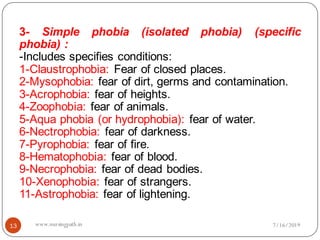 13
3- Simple phobia (isolated phobia) (specific
phobia) :
-Includes specifies conditions:
1-Claustrophobia: Fear of closed places.
2-Mysophobia: fear of dirt, germs and contamination.
3-Acrophobia: fear of heights.
4-Zoophobia: fear of animals.
5-Aqua phobia (or hydrophobia): fear of water.
6-Nectrophobia: fear of darkness.
7-Pyrophobia: fear of fire.
8-Hematophobia: fear of blood.
9-Necrophobia: fear of dead bodies.
10-Xenophobia: fear of strangers.
11-Astrophobia: fear of lightening.
7/16/2019www.nursingpath.in
 