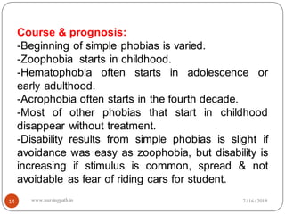 14
Course & prognosis:
-Beginning of simple phobias is varied.
-Zoophobia starts in childhood.
-Hematophobia often starts in adolescence or
early adulthood.
-Acrophobia often starts in the fourth decade.
-Most of other phobias that start in childhood
disappear without treatment.
-Disability results from simple phobias is slight if
avoidance was easy as zoophobia, but disability is
increasing if stimulus is common, spread & not
avoidable as fear of riding cars for student.
7/16/2019www.nursingpath.in
 