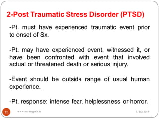 2-Post Traumatic Stress Disorder (PTSD)
15
-Pt. must have experienced traumatic event prior
to onset of Sx.
-Pt. may have experienced event, witnessed it, or
have been confronted with event that involved
actual or threatened death or serious injury.
-Event should be outside range of usual human
experience.
-Pt. response: intense fear, helplessness or horror.
7/16/2019www.nursingpath.in
 