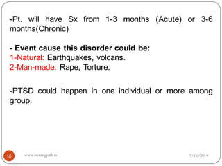 -Pt. will have Sx from 1-3 months (Acute) or 3-6
months(Chronic)
- Event cause this disorder could be:
1-Natural: Earthquakes, volcans.
2-Man-made: Rape, Torture.
-PTSD could happen in one individual or more among
group.
7/16/201916 www.nursingpath.in
 