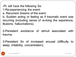 17
-Pt. will have the following Sx:
1-Re-experiencing the event:
a. Recurrent dreams of the event.
b. Sudden acting or feeling as if traumatic event was
recurring (including sense of re-living the experience,
illusions, hallucinations).
2-Persistent avoidance of stimuli associated with
trauma.
3-Persistent Sx of increased arousal (difficulty to
sleep, irritability, concentration).
7/16/2019www.nursingpath.in
 