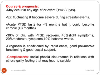 Course & prognosis:
-May occur in any age after event (1wk-30 yrs).
-Sx: fluctuating & become severe during stressful events.
-Acute PTSD lasts for <3 months but it could become
chronic (>3 months).
-30% of pts. with PTSD recovers, 40%slight symptoms,
20%moderate symptoms,10% become worse.
-Prognosis is conditioned by: rapid onset, good pre-morbid
functioning & good social support.
-Complications: social phobia disturbance in relations with
others guilty feeling that may lead to suicide.
7/16/201918 www.nursingpath.in
 