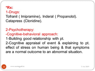 19
*Rx:
1-Drugs:
Tofranil ( Imipramine), Inderal ( Propanolol).
Catapress (Clonidine).
2-Psychotherapy:
-Cognitive-behavioral approach:
1-Building good relationship with pt.
2-Cognitive appraisal of event & explaining to pt.
effect of stress on human being & that symptoms
are a normal outcome to an abnormal situation.
7/16/2019www.nursingpath.in
 