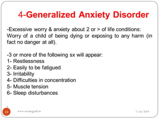 4-Generalized Anxiety Disorder
22
-Excessive worry & anxiety about 2 or > of life conditions:
Worry of a child of being dying or exposing to any harm (in
fact no danger at all).
-3 or more of the following sx will appear:
1- Restlessness
2- Easily to be fatigued
3- Irritability
4- Difficulties in concentration
5- Muscle tension
6- Sleep disturbances
.
7/16/2019www.nursingpath.in
 