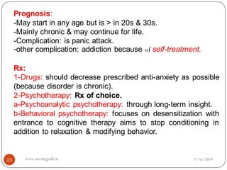 23
Prognosis:
-May start in any age but is > in 20s & 30s.
-Mainly chronic & may continue for life.
-Complication: is panic attack.
-other complication: addiction because of self-treatment.
Rx:
1-Drugs: should decrease prescribed anti-anxiety as possible
(because disorder is chronic).
2-Psychotherapy: Rx of choice.
a-Psychoanalytic psychotherapy: through long-term insight.
b-Behavioral psychotherapy: focuses on desensitization with
entrance to cognitive therapy aims to stop conditioning in
addition to relaxation & modifying behavior.
7/16/2019www.nursingpath.in
 