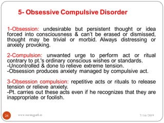 5- Obsessive Compulsive Disorder
24
1-Obsession: undesirable but persistent thought or idea
forced into consciousness & can’t be erased or dismissed,
thought may be trivial or morbid. Always distressing or
anxiety provoking.
2-Compulsion: unwanted urge to perform act or ritual
contrary to pt.'s ordinary conscious wishes or standards.
-Uncontrolled & done to relieve extreme tension.
-Obsession produces anxiety managed by compulsive act.
3-Obsession compulsion: repetitive acts or rituals to release
tension or relieve anxiety.
-Pt. carries out these acts even if he recognizes that they are
inappropriate or foolish.
7/16/2019www.nursingpath.in
 