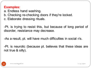 25
Examples:
a. Endless hand washing.
b. Checking re-checking doors if they're locked.
c. Elaborate dressing rituals.
-Pt. is trying to resist this, but because of long period of
disorder, resistance may decrease.
-As a result, pt. will have much difficulties in social r/s.
-Pt. is neurotic (because pt. believes that these ideas are
not true & silly).
7/16/2019www.nursingpath.in
 