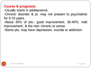26
Course & prognosis:
-Usually starts in adolescence.
-Chronic disorder & pt. may not present to psychiatrist
for 5-10 years.
-About 30% of pts.: good improvement, 30-40%: mild
improvement, & the rest: chronic or worse.
-Some pts. may have depression, suicide or addiction.
7/16/2019www.nursingpath.in
 