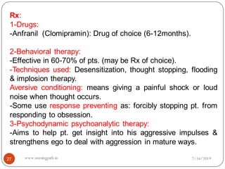 27
Rx:
1-Drugs:
-Anfranil (Clomipramin): Drug of choice (6-12months).
2-Behavioral therapy:
-Effective in 60-70% of pts. (may be Rx of choice).
-Techniques used: Desensitization, thought stopping, flooding
& implosion therapy.
Aversive conditioning: means giving a painful shock or loud
noise when thought occurs.
-Some use response preventing as: forcibly stopping pt. from
responding to obsession.
3-Psychodynamic psychoanalytic therapy:
-Aims to help pt. get insight into his aggressive impulses &
strengthens ego to deal with aggression in mature ways.
7/16/2019www.nursingpath.in
 