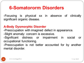 6-Somatororm Disorders
28
-Focusing is physical sx in absence of clinically
significant organic disease.
A-Body Dysmorphic Disorder
-Preoccupation with imagined defect in appearance.
-Slight anomaly: concern is excessive.
-Significant distress or impairment in social or
occupational functioning.
-Preoccupation is not better accounted for by another
mental disorder.
7/16/2019www.nursingpath.in
 