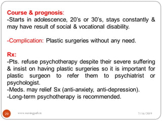 Course & prognosis:
-Starts in adolescence, 20’s or 30’s, stays constantly &
may have result of social & vocational disability.
-Complication: Plastic surgeries without any need.
Rx:
-Pts. refuse psychotherapy despite their severe suffering
& insist on having plastic surgeries so it is important for
plastic surgeon to refer them to psychiatrist or
psychologist.
-Meds. may relief Sx (anti-anxiety, anti-depression).
-Long-term psychotherapy is recommended.
7/16/201929 www.nursingpath.in
 