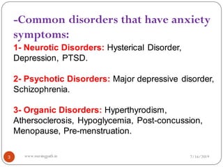 3
-Common disorders that have anxiety
symptoms:
1- Neurotic Disorders: Hysterical Disorder,
Depression, PTSD.
2- Psychotic Disorders: Major depressive disorder,
Schizophrenia.
3- Organic Disorders: Hyperthyrodism,
Athersoclerosis, Hypoglycemia, Post-concussion,
Menopause, Pre-menstruation.
7/16/2019www.nursingpath.in
 