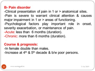 30
B- Pain disorder
-Clinical presentation of pain in 1 or > anatomical sites.
-Pain is severe to warrant clinical attention & causes
major impairment in 1 or > areas of functioning.
-Psychological factors play important role in onset,
severity exacerbation, or maintenance of pain.
-Acute: less than 6 months (duration).
-Chronic: more than 6 months (duration).
Course & prognosis:
-In female double than males.
-Increase at 4th & 5th decade & b/w poor persons.
7/16/2019www.nursingpath.in
 