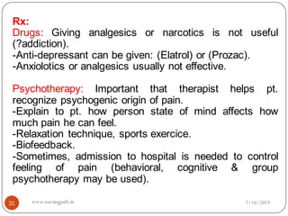Rx:
Drugs: Giving analgesics or narcotics is not useful
(?addiction).
-Anti-depressant can be given: (Elatrol) or (Prozac).
-Anxiolotics or analgesics usually not effective.
Psychotherapy: Important that therapist helps pt.
recognize psychogenic origin of pain.
-Explain to pt. how person state of mind affects how
much pain he can feel.
-Relaxation technique, sports exercice.
-Biofeedback.
-Sometimes, admission to hospital is needed to control
feeling of pain (behavioral, cognitive & group
psychotherapy may be used).
7/16/201931 www.nursingpath.in
 