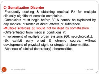 32
C- Somatization Disorder
-Frequently seeking & obtaining medical Rx for multiple
clinically significant somatic complaints.
-Complaints must begin before 30 & cannot be explained by
any medical disorder or direct effects of substance.
-Multiple sclerosis pt. would not be dxed by somatization.
-Differentiated from medical conditions if:
-Involvement of multiple organ systems (GI, neurological..).
-Sx exhibit early onset & chronic course, without
development of physical signs or structural abnormalities.
-Absence of clinical (laboratory) abnormalities.
7/16/2019www.nursingpath.in
 