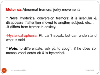 36
Motor sx:Abnormal tremors, jerky movements.
* Note: hysterical conversion tremors: it is irregular &
disappears if attention moved to another subject, etc…
-It differs from tremor in anxiety.
-Hysterical aphonia: Pt. can’t speak, but can understand
what is said.
* Note: to differentiate, ask pt. to cough, if he does so,
means vocal cords ok & is hysterical.
7/16/2019www.nursingpath.in
 
