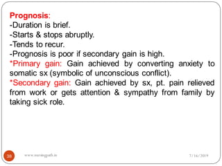 Prognosis:
-Duration is brief.
-Starts & stops abruptly.
-Tends to recur.
-Prognosis is poor if secondary gain is high.
*Primary gain: Gain achieved by converting anxiety to
somatic sx (symbolic of unconscious conflict).
*Secondary gain: Gain achieved by sx, pt. pain relieved
from work or gets attention & sympathy from family by
taking sick role.
7/16/201938 www.nursingpath.in
 