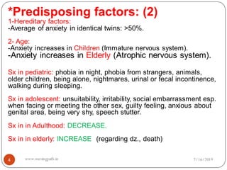 4
*Predisposing factors: (2)
1-Hereditary factors:
-Average of anxiety in identical twins: >50%.
2- Age:
-Anxiety increases in Children (Immature nervous system).
-Anxiety increases in Elderly (Atrophic nervous system).
Sx in pediatric: phobia in night, phobia from strangers, animals,
older children, being alone, nightmares, urinal or fecal incontinence,
walking during sleeping.
Sx in adolescent: unsuitability, irritability, social embarrassment esp.
when facing or meeting the other sex, guilty feeling, anxious about
genital area, being very shy, speech stutter.
Sx in in Adulthood: DECREASE.
Sx in in elderly: INCREASE (regarding dz., death)
7/16/2019www.nursingpath.in
 