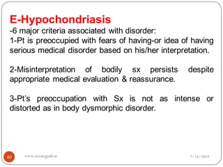 40
E-Hypochondriasis
-6 major criteria associated with disorder:
1-Pt is preoccupied with fears of having-or idea of having
serious medical disorder based on his/her interpretation.
2-Misinterpretation of bodily sx persists despite
appropriate medical evaluation & reassurance.
3-Pt’s preoccupation with Sx is not as intense or
distorted as in body dysmorphic disorder.
7/16/2019www.nursingpath.in
 