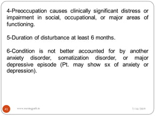 41
4-Preoccupation causes clinically significant distress or
impairment in social, occupational, or major areas of
functioning.
5-Duration of disturbance at least 6 months.
6-Condition is not better accounted for by another
anxiety disorder, somatization disorder, or major
depressive episode (Pt. may show sx of anxiety or
depression).
7/16/2019www.nursingpath.in
 