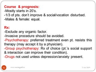 Course & prognosis:
-Mostly starts in 20’s.
-1/3 of pts. don’t improve & social/vocation disturbed.
-Males & female: equal.
Rx:
-Exclude any organic factor.
-Invasive procedure should be avoided.
-Psychotherapy: preferred treatment even pt. resists this
therapy (may accept it by a physician).
-Group psychotherapy: Rx of choice (pt.’s social support
& interaction can improve their condition).
-Drugs not used unless depression/anxiety present.
7/16/201942 www.nursingpath.in
 