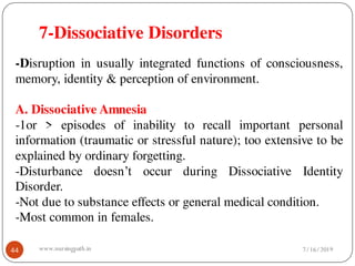 7-Dissociative Disorders
44
-Disruption in usually integrated functions of consciousness,
memory, identity & perception of environment.
A. Dissociative Amnesia
-1or > episodes of inability to recall important personal
information (traumatic or stressful nature); too extensive to be
explained by ordinary forgetting.
-Disturbance doesn’t occur during Dissociative Identity
Disorder.
-Not due to substance effects or general medical condition.
-Most common in females.
7/16/2019www.nursingpath.in
 