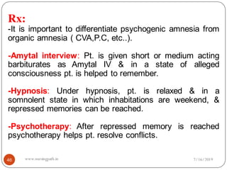 Rx:
-It is important to differentiate psychogenic amnesia from
organic amnesia ( CVA,P.C, etc..).
-Amytal interview: Pt. is given short or medium acting
barbiturates as Amytal IV & in a state of alleged
consciousness pt. is helped to remember.
-Hypnosis: Under hypnosis, pt. is relaxed & in a
somnolent state in which inhabitations are weekend, &
repressed memories can be reached.
-Psychotherapy: After repressed memory is reached
psychotherapy helps pt. resolve conflicts.
7/16/201946 www.nursingpath.in
 