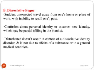 47
B. Dissociative Fugue
-Sudden, unexpected travel away from one’s home or place of
work, with inability to recall one’s past.
-Confusion about personal identity or assumes new identity,
which may be partial (filling in the blanks).
-Disturbance doesn’t occur in context of a dissociative identity
disorder, & is not due to effects of a substance or to a general
medical condition.
7/16/2019www.nursingpath.in
 