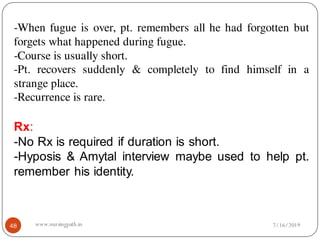 -When fugue is over, pt. remembers all he had forgotten but
forgets what happened during fugue.
-Course is usually short.
-Pt. recovers suddenly & completely to find himself in a
strange place.
-Recurrence is rare.
Rx:
-No Rx is required if duration is short.
-Hyposis & Amytal interview maybe used to help pt.
remember his identity.
7/16/201948 www.nursingpath.in
 