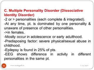 49
C. Multiple Personality Disorder (Dissociative
Identity Disorder)
-2 or > personalities (each complete & integrated).
-At any time, pt. is dominated by one personality &
unaware of presence of other personalities.
->in females.
-Mostly occur in adolescence or early adulthood.
-Predisposing factor: severe physical/sexual abuse in
childhood.
-Epilepsy is found in 25% of pts.
-EEG shows difference in activity in different
personalities in the same pt.
7/16/2019www.nursingpath.in
 