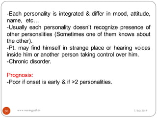 -Each personality is integrated & differ in mood, attitude,
name, etc…
-Usually each personality doesn’t recognize presence of
other personalities (Sometimes one of them knows about
the other).
-Pt. may find himself in strange place or hearing voices
inside him or another person taking control over him.
-Chronic disorder.
Prognosis:
-Poor if onset is early & if >2 personalities.
7/16/201950 www.nursingpath.in
 