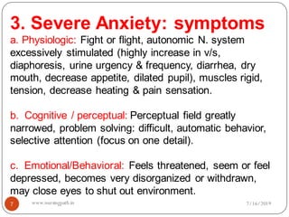 7
3. Severe Anxiety: symptoms
a. Physiologic: Fight or flight, autonomic N. system
excessively stimulated (highly increase in v/s,
diaphoresis, urine urgency & frequency, diarrhea, dry
mouth, decrease appetite, dilated pupil), muscles rigid,
tension, decrease heating & pain sensation.
b. Cognitive / perceptual: Perceptual field greatly
narrowed, problem solving: difficult, automatic behavior,
selective attention (focus on one detail).
c. Emotional/Behavioral: Feels threatened, seem or feel
depressed, becomes very disorganized or withdrawn,
may close eyes to shut out environment.
7/16/2019www.nursingpath.in
 