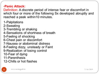 8
•Panic Attack:
Definition: A discrete period of intense fear or discomfort in
which four or more of the following Sx developed abruptly and
reached a peak within10 minutes.
1-Palpitations
2-Sweating
3-Trembling or shaking
4-Sensations of shortness of breath
5-Feeling of shocking
6-Chest pain or discomfort
7-Nausea or abdominal distress
8-Feeling dizzy, unsteady or Faint
9-Realization of losing control
10-Fear of dying
11-Parenthesis
12-Chills or hot flashes
7/16/2019www.nursingpath.in
 