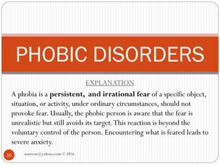 EXPLANATION
A phobia is a persistent, and irrational fear of a specific object,
situation, or activity, under ordinary circumstances, should not
provoke fear. Usually, the phobic person is aware that the fear is
unrealistic but still avoids its target.This reaction is beyond the
voluntary control of the person. Encountering what is feared leads to
severe anxiety.
PHOBIC DISORDERS
10 asareor@yahoo.com © 2016
 