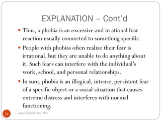 EXPLANATION – Cont’d
asareor@gmail.com 201611
 Thus, a phobia is an excessive and irrational fear
reaction usually connected to something specific.
 People with phobias often realize their fear is
irrational, but they are unable to do anything about
it. Such fears can interfere with the individual’s
work, school, and personal relationships.
 In sum, phobia is an illogical, intense, persistent fear
of a specific object or a social situation that causes
extreme distress and interferes with normal
functioning.
 