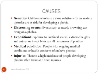 CAUSES
asareor@gmail.com 201612
 Genetics: Children who have a close relative with an anxiety
disorder are at risk for developing a phobia.
 Distressing events: Events such as nearly drowning can
bring on a phobia.
 Exposition: Exposure to confined spaces, extreme heights,
and animal or insect bites can all be sources of phobias.
 Medical condition: People with ongoing medical
conditions or health concerns often have phobias.
 Injuries: There is a high incidence of people developing
phobias after traumatic brain injuries.
 