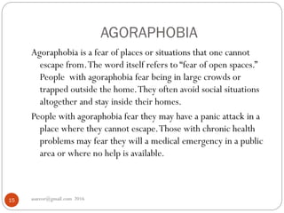 AGORAPHOBIA
asareor@gmail.com 201615
Agoraphobia is a fear of places or situations that one cannot
escape from.The word itself refers to “fear of open spaces.”
People with agoraphobia fear being in large crowds or
trapped outside the home.They often avoid social situations
altogether and stay inside their homes.
People with agoraphobia fear they may have a panic attack in a
place where they cannot escape.Those with chronic health
problems may fear they will a medical emergency in a public
area or where no help is available.
 