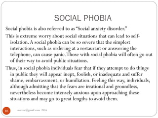 SOCIAL PHOBIA
asareor@gmail.com 201616
Social phobia is also referred to as “Social anxiety disorder.”
This is extreme worry about social situations that can lead to self-
isolation.A social phobia can be so severe that the simplest
interactions, such as ordering at a restaurant or answering the
telephone, can cause panic.Those with social phobia will often go out
of their way to avoid public situations.
Thus, in social phobia individuals fear that if they attempt to do things
in public they will appear inept, foolish, or inadequate and suffer
shame, embarrassment, or humiliation. Feeling this way, individuals,
although admitting that the fears are irrational and groundless,
nevertheless become intensely anxious upon approaching these
situations and may go to great lengths to avoid them.
 