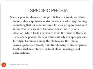 SPECIFIC PHOBIA
asareor@gmail.com 201618
Specific phobia, also called simple phobia, is a condition where
an individual experiences extreme anxiety when approaching
something that for others arouses little or no apprehension. It
is therefore an excessive fear of an object, activity, or a
situation, which leads a person to avoid the cause of that fear.
To be a true phobia, the fear must seriously disrupt a person’s
life-style. Common among the phobias are the fears of
snakes, spiders, air travel, train travel, being in closed spaces,
heights, darkness, storms, sight of blood, marriage, and
examinations.
 